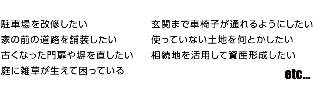 駐車場を改修したい　家の前の道路を舗装したい　古くなった門扉や塀を直したい　庭に雑草が生えて困っている　玄関まで車椅子が通れるようにしたい　使っていない土地を何とかしたい　相続地を活用して資産形成したい etc